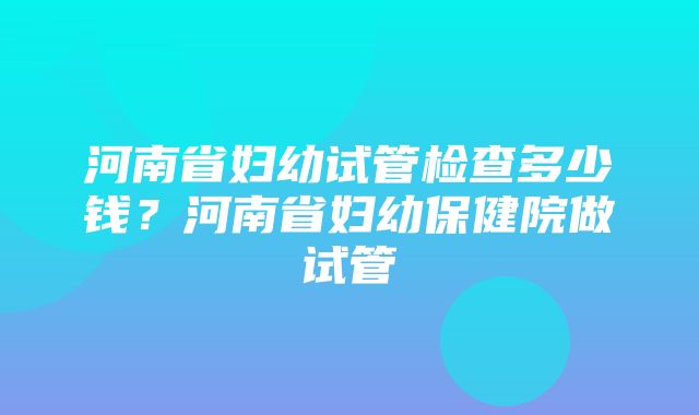 河南省妇幼试管检查多少钱？河南省妇幼保健院做试管