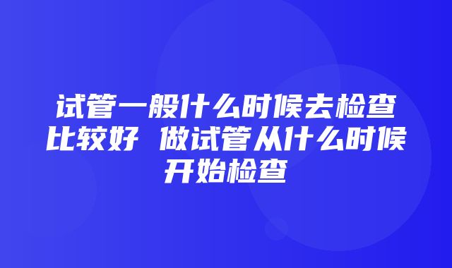 试管一般什么时候去检查比较好 做试管从什么时候开始检查