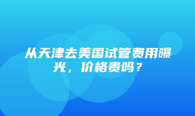 从天津去美国试管费用曝光，价格贵吗？