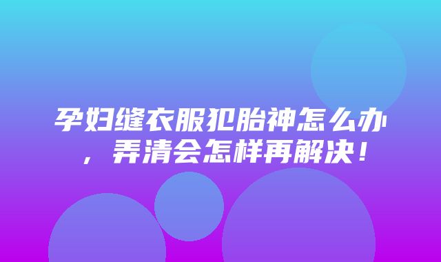 孕妇缝衣服犯胎神怎么办，弄清会怎样再解决！