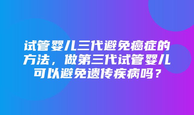 试管婴儿三代避免癌症的方法，做第三代试管婴儿可以避免遗传疾病吗？