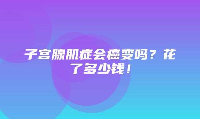 子宫腺肌症会癌变吗？花了多少钱！