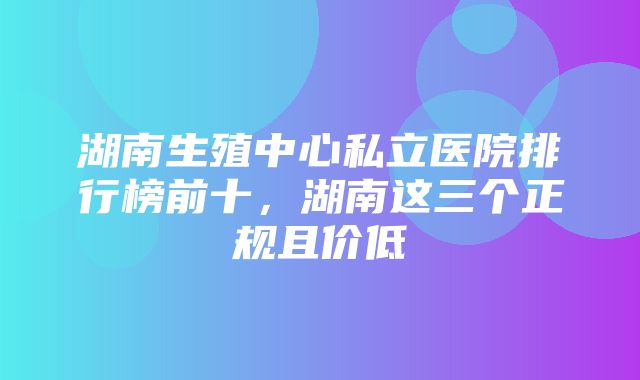 湖南生殖中心私立医院排行榜前十，湖南这三个正规且价低