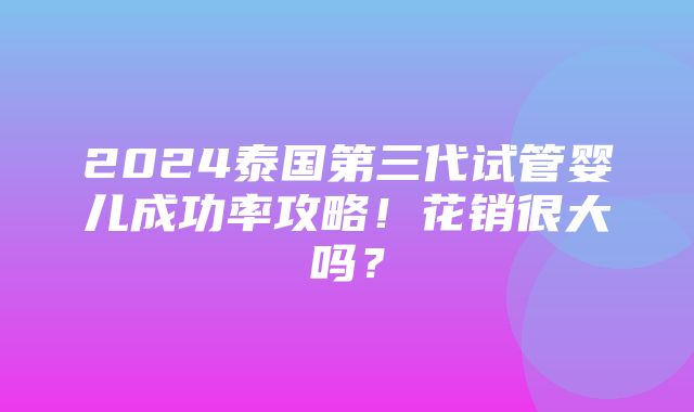 2024泰国第三代试管婴儿成功率攻略！花销很大吗？