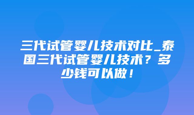 三代试管婴儿技术对比_泰国三代试管婴儿技术？多少钱可以做！