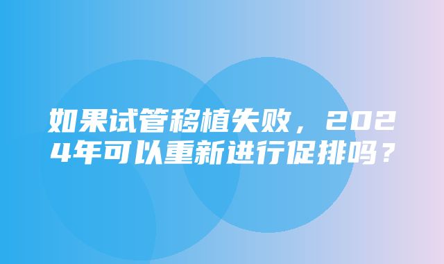 如果试管移植失败，2024年可以重新进行促排吗？