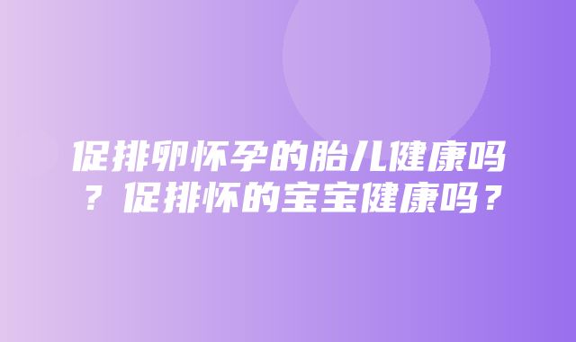 促排卵怀孕的胎儿健康吗？促排怀的宝宝健康吗？