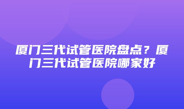 厦门三代试管医院盘点？厦门三代试管医院哪家好