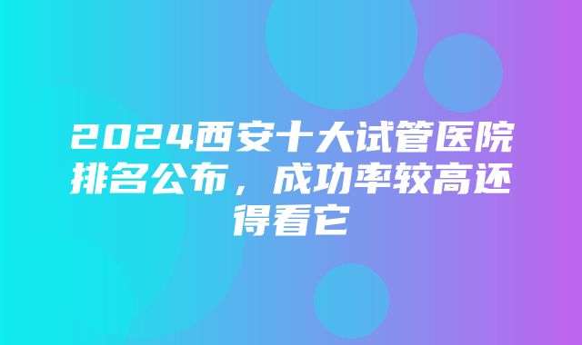 2024西安十大试管医院排名公布，成功率较高还得看它