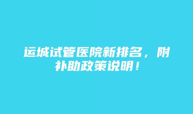 运城试管医院新排名，附补助政策说明！