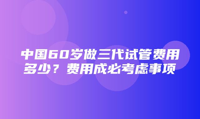 中国60岁做三代试管费用多少？费用成必考虑事项