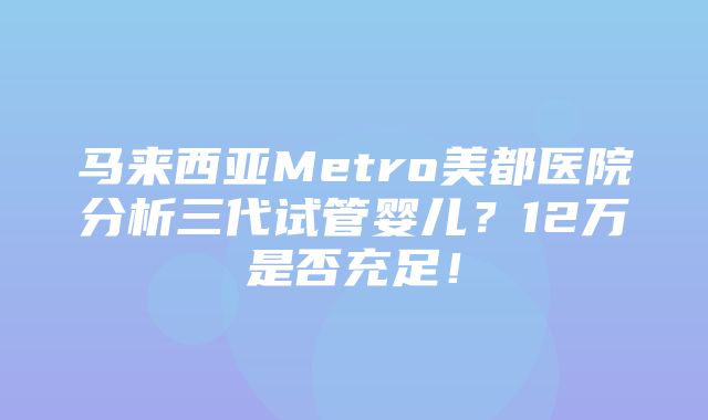 马来西亚Metro美都医院分析三代试管婴儿？12万是否充足！