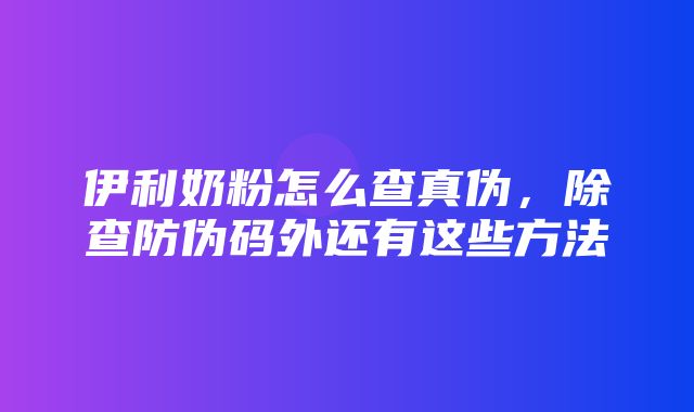 伊利奶粉怎么查真伪，除查防伪码外还有这些方法