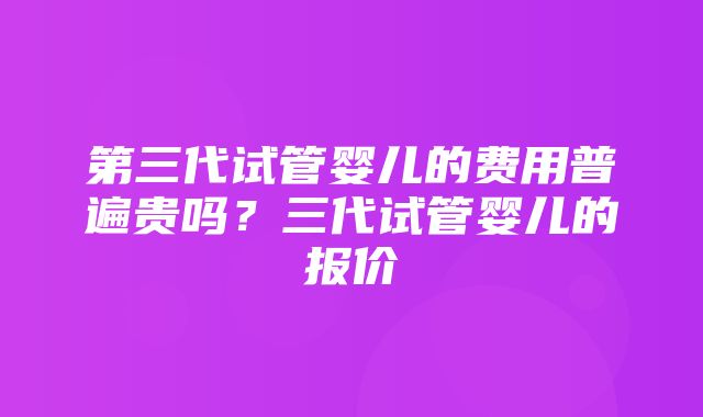 第三代试管婴儿的费用普遍贵吗？三代试管婴儿的报价