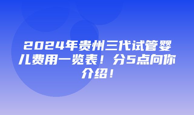 2024年贵州三代试管婴儿费用一览表！分5点向你介绍！