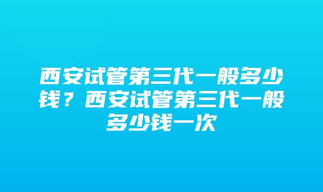 西安试管第三代一般多少钱？西安试管第三代一般多少钱一次