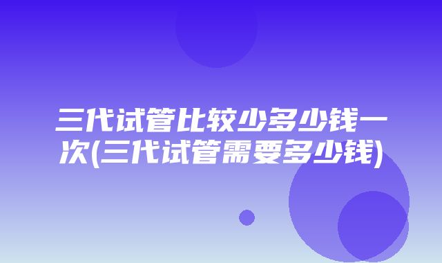 三代试管比较少多少钱一次(三代试管需要多少钱)