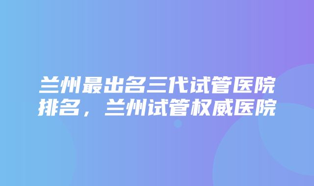 兰州最出名三代试管医院排名，兰州试管权威医院