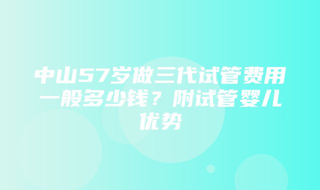 中山57岁做三代试管费用一般多少钱？附试管婴儿优势