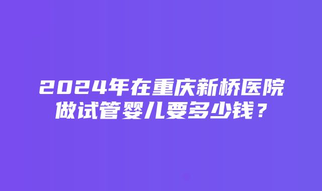 2024年在重庆新桥医院做试管婴儿要多少钱？