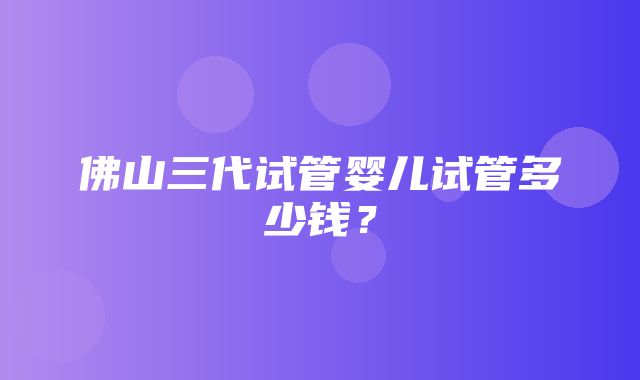 佛山三代试管婴儿试管多少钱？