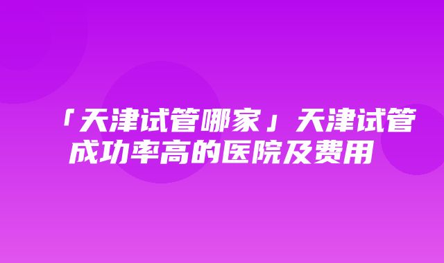 「天津试管哪家」天津试管成功率高的医院及费用