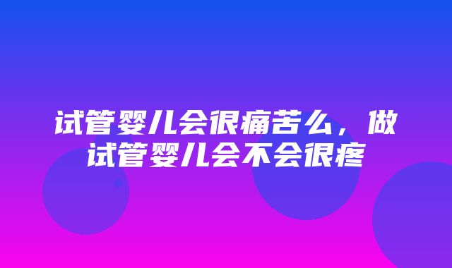 试管婴儿会很痛苦么，做试管婴儿会不会很疼