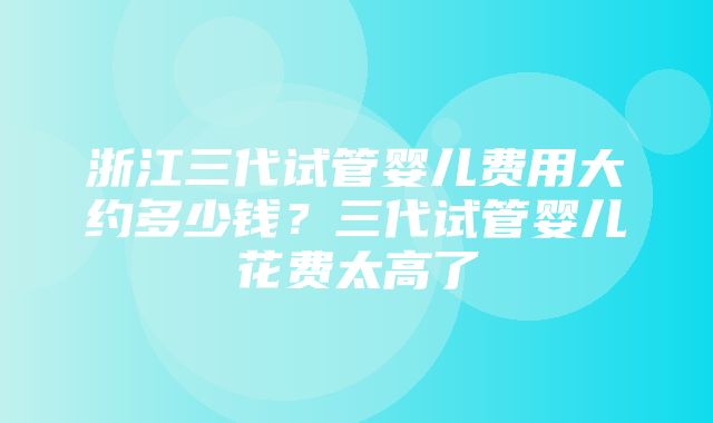 浙江三代试管婴儿费用大约多少钱？三代试管婴儿花费太高了