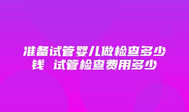 准备试管婴儿做检查多少钱 试管检查费用多少