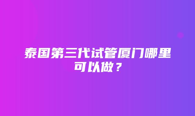 泰国第三代试管厦门哪里可以做？