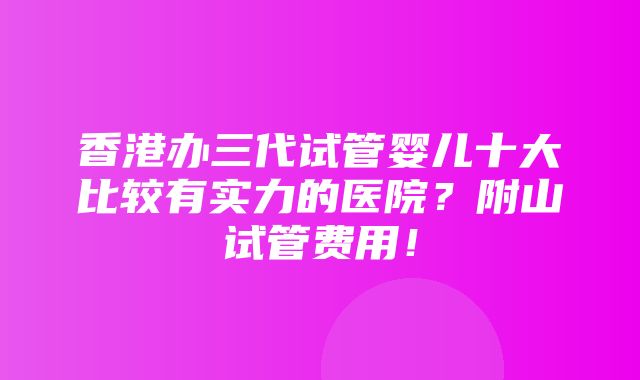 香港办三代试管婴儿十大比较有实力的医院？附山试管费用！