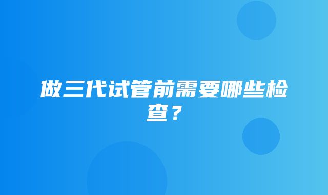 做三代试管前需要哪些检查？