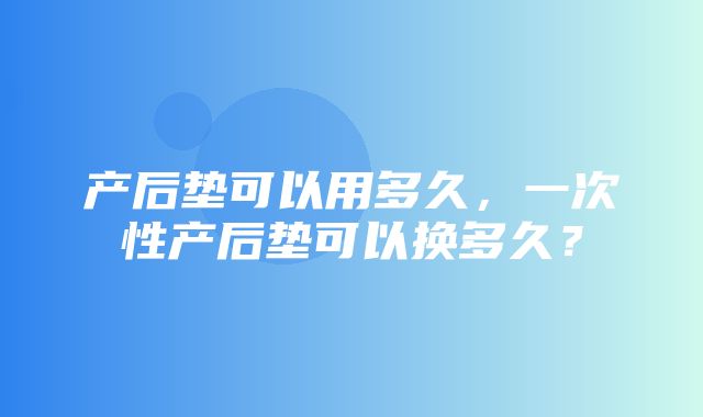 产后垫可以用多久，一次性产后垫可以换多久？