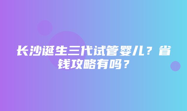 长沙诞生三代试管婴儿？省钱攻略有吗？