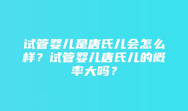 试管婴儿是唐氏儿会怎么样？试管婴儿唐氏儿的概率大吗？