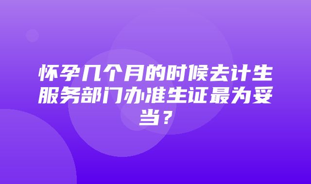 怀孕几个月的时候去计生服务部门办准生证最为妥当？