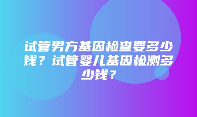 试管男方基因检查要多少钱？试管婴儿基因检测多少钱？