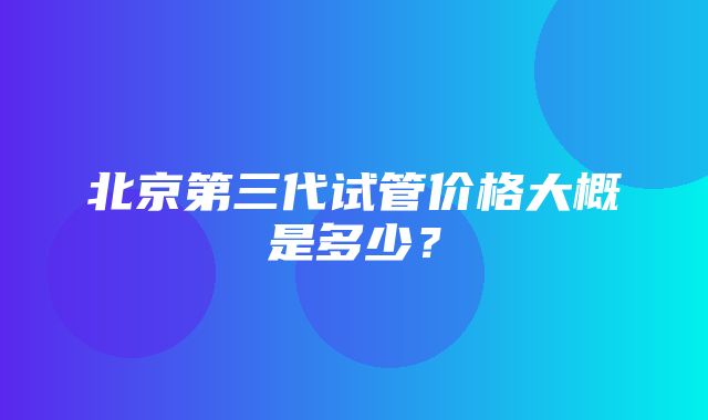 北京第三代试管价格大概是多少？