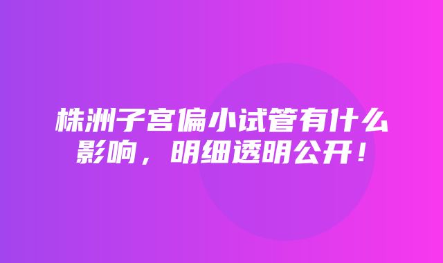 株洲子宫偏小试管有什么影响，明细透明公开！