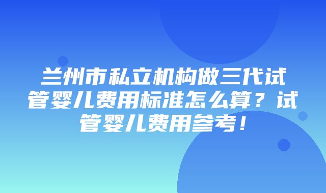 兰州市私立机构做三代试管婴儿费用标准怎么算？试管婴儿费用参考！