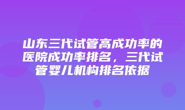 山东三代试管高成功率的医院成功率排名，三代试管婴儿机构排名依据