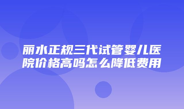 丽水正规三代试管婴儿医院价格高吗怎么降低费用