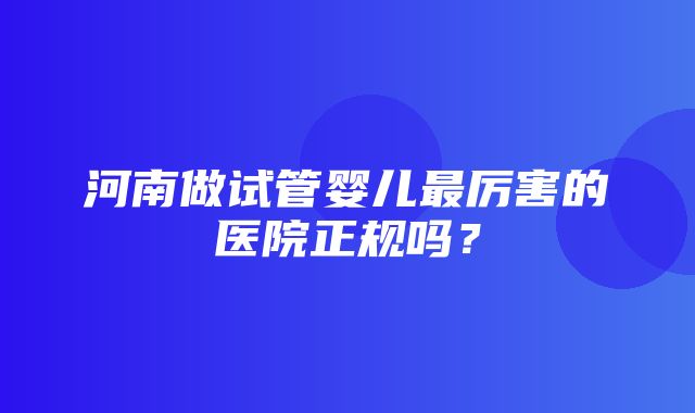 河南做试管婴儿最厉害的医院正规吗？