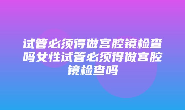 试管必须得做宫腔镜检查吗女性试管必须得做宫腔镜检查吗