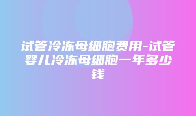 试管冷冻母细胞费用-试管婴儿冷冻母细胞一年多少钱