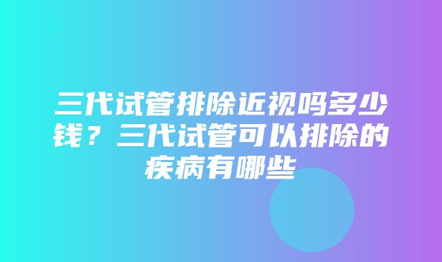 三代试管排除近视吗多少钱？三代试管可以排除的疾病有哪些