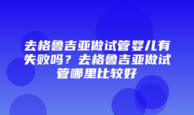 去格鲁吉亚做试管婴儿有失败吗？去格鲁吉亚做试管哪里比较好