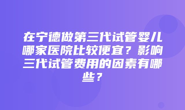 在宁德做第三代试管婴儿哪家医院比较便宜？影响三代试管费用的因素有哪些？