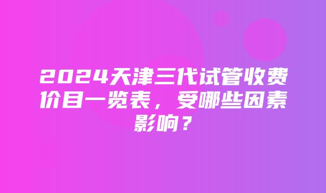 2024天津三代试管收费价目一览表，受哪些因素影响？