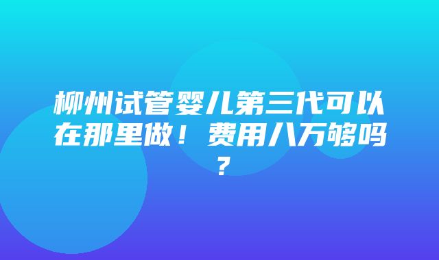 柳州试管婴儿第三代可以在那里做！费用八万够吗？